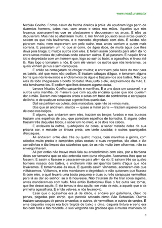 www.nead.unama.br
5
Nicolau Coelho. Fomos assim de frecha direitos à praia. Ali acudiram logo perto de
duzentos homens, todos nus, com arcos e setas nas mãos. Aqueles que nós
levamos acenaram-lhes que se afastassem e depusessem os arcos. E eles os
depuseram. Mas não se afastaram muito. E mal tinham pousado seus arcos quando
saíram os que nós levávamos, e o mancebo degredado com eles. E saídos não
pararam mais; nem esperavam um pelo outro, mas antes corriam a quem mais
correria. E passaram um rio que aí corre, de água doce, de muita água que lhes
dava pela braga. E muitos outros com eles. E foram assim correndo para além do rio
entre umas moitas de palmeiras onde estavam outros. E ali pararam. E naquilo tinha
ido o degredado com um homem que, logo ao sair do batel, o agasalhou e levou até
lá. Mas logo o tornaram a nós. E com ele vieram os outros que nós leváramos, os
quais vinham já nus e sem carapuças.
E então se começaram de chegar muitos; e entravam pela beira do mar para
os batéis, até que mais não podiam. E traziam cabaças d'água, e tomavam alguns
barris que nós levávamos e enchiam-nos de água e traziam-nos aos batéis. Não que
eles de todo chegassem a bordo do batel. Mas junto a ele, lançavam-nos da mão. E
nós tomávamo-los. E pediam que lhes dessem alguma coisa.
Levava Nicolau Coelho cascavéis e manilhas. E a uns dava um cascavel, e a
outros uma manilha, de maneira que com aquela encarna quase que nos queriam
dar a mão. Davam-nos daqueles arcos e setas em troca de sombreiros e carapuças
de linho, e de qualquer coisa que a gente lhes queria dar.
Dali se partiram os outros, dois mancebos, que não os vimos mais.
Dos que ali andavam, muitos — quase a maior parte — traziam aqueles bicos
de osso nos beiços.
E alguns, que andavam sem eles, traziam os beiços furados e nos buracos
traziam uns espelhos de pau, que pareciam espelhos de borracha. E alguns deles
traziam três daqueles bicos, a saber um no meio, e os dois nos cabos.
E andavam lá outros, quartejados de cores, a saber metade deles da sua
própria cor, e metade de tintura preta, um tanto azulada; e outros quartejados
d'escaques.
Ali andavam entre eles três ou quatro moças, bem novinhas e gentis, com
cabelos muito pretos e compridos pelas costas; e suas vergonhas, tão altas e tão
cerradinhas e tão limpas das cabeleiras que, de as nós muito bem olharmos, não se
envergonhavam.
Ali por então não houve mais fala ou entendimento com eles, por a barbana
deles ser tamanha que se não entendia nem ouvia ninguém. Acenamos-lhes que se
fossem. E assim o fizeram e passaram-se para além do rio. E saíram três ou quatro
homens nossos dos batéis, e encheram não sei quantos barris d'água que nós
levávamos. E tornamo-nos às naus. E quando assim vínhamos, acenaram-nos que
voltássemos. Voltamos, e eles mandaram o degredado e não quiseram que ficasse
lá com eles, o qual levava uma bacia pequena e duas ou três carapuças vermelhas
para lá as dar ao senhor, se o lá houvesse. Não trataram de lhe tirar coisa alguma,
antes mandaram-no com tudo. Mas então Bartolomeu Dias o fez outra vez tornar,
que lhe desse aquilo. E ele tornou e deu aquilo, em vista de nós, a aquele que o da
primeira agasalhara. E então veio-se, e nós levamo-lo.
Esse que o agasalhou era já de idade, e andava por galanteria, cheio de
penas, pegadas pelo corpo, que parecia seteado como São Sebastião. Outros
traziam carapuças de penas amarelas; e outros, de vermelhas; e outros de verdes. E
uma daquelas moças era toda tingida de baixo a cima, daquela tintura e certo era
tão bem feita e tão redonda, e sua vergonha tão graciosa que a muitas mulheres de
 