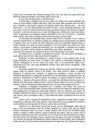 www.nead.unama.br
6
nossa terra, vendo-lhe tais feições envergonhara, por não terem as suas como ela.
Nenhum deles era fanado, mas todos assim como nós.
E com isto nos tornamos, e eles foram-se.
À tarde saiu o Capitão-mor em seu batel com todos nós outros capitães das
naus em seus batéis a folgar pela baía, perto da praia. Mas ninguém saiu em terra,
por o Capitão o não querer, apesar de ninguém estar nela. Apenas saiu — ele com
todos nós — em um ilhéu grande que está na baía, o qual, aquando baixamar, fica
mui vazio. Com tudo está de todas as partes cercado de água, de sorte que ninguém
lá pode ir, a não ser de barco ou a nado. Ali folgou ele, e todos nós, bem uma hora e
meia. E pescaram lá, andando alguns marinheiros com um chinchorro; e mataram
peixe miúdo, não muito. E depois volvemo-nos às naus, já bem noite.
Ao domingo de Pascoela pela manhã, determinou o Capitão ir ouvir missa e
sermão naquele ilhéu. E mandou a todos os capitães que se arranjassem nos batéis
e fossem com ele. E assim foi feito. Mandou armar um pavilhão naquele ilhéu, e
dentro levantar um altar mui bem arranjado. E ali com todos nós outros fez dizer
missa, a qual disse o padre frei Henrique, em voz entoada, e oficiada com aquela
mesma voz pelos outros padres e sacerdotes que todos assistiram, a qual missa,
segundo meu parecer, foi ouvida por todos com muito prazer e devoção.
Ali estava com o Capitão a bandeira de Cristo, com que saíra de Belém, a
qual esteve sempre bem alta, da parte do Evangelho.
Acabada a missa, desvestiu-se o padre e subiu a uma cadeira alta; e nós
todos lançados por essa areia. E pregou uma solene e proveitosa pregação, da
história evangélica; e no fim tratou da nossa vida, e do achamento desta terra,
referindo-se à Cruz, sob cuja obediência viemos, que veio muito a propósito, e fez
muita devoção.
Enquanto assistimos à missa e ao sermão, estaria na praia outra tanta gente,
pouco mais ou menos, como a de ontem, com seus arcos e setas, e andava
folgando. E olhando-nos, sentaram. E depois de acabada a missa, quando nós
sentados atendíamos a pregação, levantaram-se muitos deles e tangeram corno ou
buzina e começaram a saltar e dançar um pedaço. E alguns deles se metiam em
almadias — duas ou três que lá tinham — as quais não são feitas como as que eu vi;
apenas são três traves, atadas juntas. E ali se metiam quatro ou cinco, ou esses que
queriam, não se afastando quase nada da terra, só até onde podiam tomar pé.
Acabada a pregação encaminhou-se o Capitão, com todos nós, para os
batéis, com nossa bandeira alta. Embarcamos e fomos indo todos em direção à terra
para passarmos ao longo por onde eles estavam, indo na dianteira, por ordem do
Capitão, Bartolomeu Dias em seu esquife, com um pau de uma almadia que lhes o
mar levara, para o entregar a eles. E nós todos trás dele, a distância de um tiro de
pedra.
Como viram o esquife de Bartolomeu Dias, chegaram-se logo todos à água,
metendo-se nela até onde mais podiam. Acenaram-lhes que pousassem os arcos e
muitos deles os iam logo pôr em terra; e outros não os punham.
Andava lá um que falava muito aos outros, que se afastassem. Mas não já
que a mim me parecesse que lhe tinham respeito ou medo. Este que os assim
andava afastando trazia seu arco e setas. Estava tinto de tintura vermelha pelos
peitos e costas e pelos quadris, coxas e pernas até baixo, mas os vazios com a
barriga e estômago eram de sua própria cor. E a tintura era tão vermelha que a água
lha não comia nem desfazia. Antes, quando saía da água, era mais vermelho. Saiu
um homem do esquife de Bartolomeu Dias e andava no meio deles, sem implicarem
nada com ele, e muito menos ainda pensavam em fazer-lhe mal. Apenas lhe davam
 