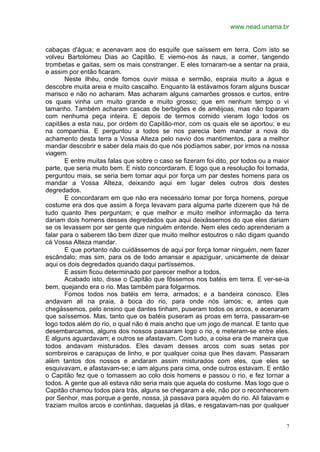 www.nead.unama.br
7
cabaças d'água; e acenavam aos do esquife que saíssem em terra. Com isto se
volveu Bartolomeu Dias ao Capitão. E viemo-nos às naus, a comer, tangendo
trombetas e gaitas, sem os mais constranger. E eles tornaram-se a sentar na praia,
e assim por então ficaram.
Neste ilhéu, onde fomos ouvir missa e sermão, espraia muito a água e
descobre muita areia e muito cascalho. Enquanto lá estávamos foram alguns buscar
marisco e não no acharam. Mas acharam alguns camarões grossos e curtos, entre
os quais vinha um muito grande e muito grosso; que em nenhum tempo o vi
tamanho. Também acharam cascas de berbigões e de amêijoas, mas não toparam
com nenhuma peça inteira. E depois de termos comido vieram logo todos os
capitães a esta nau, por ordem do Capitão-mor, com os quais ele se aportou; e eu
na companhia. E perguntou a todos se nos parecia bem mandar a nova do
achamento desta terra a Vossa Alteza pelo navio dos mantimentos, para a melhor
mandar descobrir e saber dela mais do que nós podíamos saber, por irmos na nossa
viagem.
E entre muitas falas que sobre o caso se fizeram foi dito, por todos ou a maior
parte, que seria muito bem. E nisto concordaram. E logo que a resolução foi tomada,
perguntou mais, se seria bem tomar aqui por força um par destes homens para os
mandar a Vossa Alteza, deixando aqui em lugar deles outros dois destes
degredados.
E concordaram em que não era necessário tomar por força homens, porque
costume era dos que assim à força levavam para alguma parte dizerem que há de
tudo quanto lhes perguntam; e que melhor e muito melhor informação da terra
dariam dois homens desses degredados que aqui deixássemos do que eles dariam
se os levassem por ser gente que ninguém entende. Nem eles cedo aprenderiam a
falar para o saberem tão bem dizer que muito melhor estoutros o não digam quando
cá Vossa Alteza mandar.
E que portanto não cuidássemos de aqui por força tomar ninguém, nem fazer
escândalo; mas sim, para os de todo amansar e apaziguar, unicamente de deixar
aqui os dois degredados quando daqui partíssemos.
E assim ficou determinado por parecer melhor a todos.
Acabado isto, disse o Capitão que fôssemos nos batéis em terra. E ver-se-ia
bem, quejando era o rio. Mas também para folgarmos.
Fomos todos nos batéis em terra, armados; e a bandeira conosco. Eles
andavam ali na praia, à boca do rio, para onde nós íamos; e, antes que
chegássemos, pelo ensino que dantes tinham, puseram todos os arcos, e acenaram
que saíssemos. Mas, tanto que os batéis puseram as proas em terra, passaram-se
logo todos além do rio, o qual não é mais ancho que um jogo de mancal. E tanto que
desembarcamos, alguns dos nossos passaram logo o rio, e meteram-se entre eles.
E alguns aguardavam; e outros se afastavam. Com tudo, a coisa era de maneira que
todos andavam misturados. Eles davam desses arcos com suas setas por
sombreiros e carapuças de linho, e por qualquer coisa que lhes davam. Passaram
além tantos dos nossos e andaram assim misturados com eles, que eles se
esquivavam, e afastavam-se; e iam alguns para cima, onde outros estavam. E então
o Capitão fez que o tomassem ao colo dois homens e passou o rio, e fez tornar a
todos. A gente que ali estava não seria mais que aquela do costume. Mas logo que o
Capitão chamou todos para trás, alguns se chegaram a ele, não por o reconhecerem
por Senhor, mas porque a gente, nossa, já passava para aquém do rio. Ali falavam e
traziam muitos arcos e continhas, daquelas já ditas, e resgatavam-nas por qualquer
 