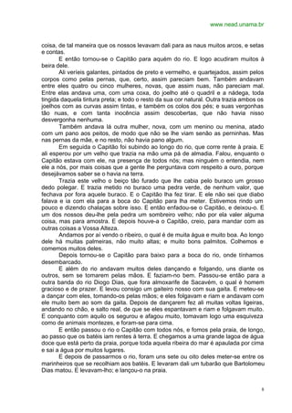 www.nead.unama.br
8
coisa, de tal maneira que os nossos levavam dali para as naus muitos arcos, e setas
e contas.
E então tornou-se o Capitão para aquém do rio. E logo acudiram muitos à
beira dele.
Ali veríeis galantes, pintados de preto e vermelho, e quartejados, assim pelos
corpos como pelas pernas, que, certo, assim pareciam bem. Também andavam
entre eles quatro ou cinco mulheres, novas, que assim nuas, não pareciam mal.
Entre elas andava uma, com uma coxa, do joelho até o quadril e a nádega, toda
tingida daquela tintura preta; e todo o resto da sua cor natural. Outra trazia ambos os
joelhos com as curvas assim tintas, e também os colos dos pés; e suas vergonhas
tão nuas, e com tanta inocência assim descobertas, que não havia nisso
desvergonha nenhuma.
Também andava lá outra mulher, nova, com um menino ou menina, atado
com um pano aos peitos, de modo que não se lhe viam senão as perninhas. Mas
nas pernas da mãe, e no resto, não havia pano algum.
Em seguida o Capitão foi subindo ao longo do rio, que corre rente à praia. E
ali esperou por um velho que trazia na mão uma pá de almadia. Falou, enquanto o
Capitão estava com ele, na presença de todos nós; mas ninguém o entendia, nem
ele a nós, por mais coisas que a gente lhe perguntava com respeito a ouro, porque
desejávamos saber se o havia na terra.
Trazia este velho o beiço tão furado que lhe cabia pelo buraco um grosso
dedo polegar. E trazia metido no buraco uma pedra verde, de nenhum valor, que
fechava por fora aquele buraco. E o Capitão lha fez tirar. E ele não sei que diabo
falava e ia com ela para a boca do Capitão para lha meter. Estivemos rindo um
pouco e dizendo chalaças sobre isso. E então enfadou-se o Capitão, e deixou-o. E
um dos nossos deu-lhe pela pedra um sombreiro velho; não por ela valer alguma
coisa, mas para amostra. E depois houve-a o Capitão, creio, para mandar com as
outras coisas a Vossa Alteza.
Andamos por aí vendo o ribeiro, o qual é de muita água e muito boa. Ao longo
dele há muitas palmeiras, não muito altas; e muito bons palmitos. Colhemos e
comemos muitos deles.
Depois tornou-se o Capitão para baixo para a boca do rio, onde tínhamos
desembarcado.
E além do rio andavam muitos deles dançando e folgando, uns diante os
outros, sem se tomarem pelas mãos. E faziam-no bem. Passou-se então para a
outra banda do rio Diogo Dias, que fora almoxarife de Sacavém, o qual é homem
gracioso e de prazer. E levou consigo um gaiteiro nosso com sua gaita. E meteu-se
a dançar com eles, tomando-os pelas mãos; e eles folgavam e riam e andavam com
ele muito bem ao som da gaita. Depois de dançarem fez ali muitas voltas ligeiras,
andando no chão, e salto real, de que se eles espantavam e riam e folgavam muito.
E conquanto com aquilo os segurou e afagou muito, tomavam logo uma esquiveza
como de animais montezes, e foram-se para cima.
E então passou o rio o Capitão com todos nós, e fomos pela praia, de longo,
ao passo que os batéis iam rentes à terra. E chegamos a uma grande lagoa de água
doce que está perto da praia, porque toda aquela ribeira do mar é apaulada por cima
e sai a água por muitos lugares.
E depois de passarmos o rio, foram uns sete ou oito deles meter-se entre os
marinheiros que se recolhiam aos batéis. E levaram dali um tubarão que Bartolomeu
Dias matou. E levavam-lho; e lançou-o na praia.
 