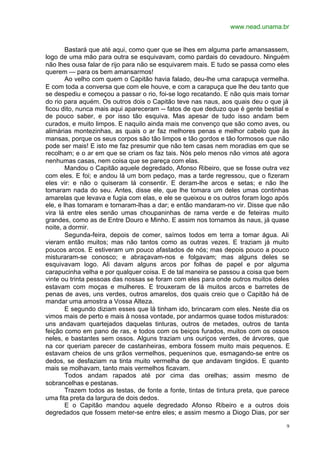 www.nead.unama.br
9
Bastará que até aqui, como quer que se lhes em alguma parte amansassem,
logo de uma mão para outra se esquivavam, como pardais do cevadouro. Ninguém
não lhes ousa falar de rijo para não se esquivarem mais. E tudo se passa como eles
querem — para os bem amansarmos!
Ao velho com quem o Capitão havia falado, deu-lhe uma carapuça vermelha.
E com toda a conversa que com ele houve, e com a carapuça que lhe deu tanto que
se despediu e começou a passar o rio, foi-se logo recatando. E não quis mais tornar
do rio para aquém. Os outros dois o Capitão teve nas naus, aos quais deu o que já
ficou dito, nunca mais aqui apareceram -- fatos de que deduzo que é gente bestial e
de pouco saber, e por isso tão esquiva. Mas apesar de tudo isso andam bem
curados, e muito limpos. E naquilo ainda mais me convenço que são como aves, ou
alimárias montezinhas, as quais o ar faz melhores penas e melhor cabelo que às
mansas, porque os seus corpos são tão limpos e tão gordos e tão formosos que não
pode ser mais! E isto me faz presumir que não tem casas nem moradias em que se
recolham; e o ar em que se criam os faz tais. Nós pelo menos não vimos até agora
nenhumas casas, nem coisa que se pareça com elas.
Mandou o Capitão aquele degredado, Afonso Ribeiro, que se fosse outra vez
com eles. E foi; e andou lá um bom pedaço, mas a tarde regressou, que o fizeram
eles vir: e não o quiseram lá consentir. E deram-lhe arcos e setas; e não lhe
tomaram nada do seu. Antes, disse ele, que lhe tomara um deles umas continhas
amarelas que levava e fugia com elas, e ele se queixou e os outros foram logo após
ele, e lhas tomaram e tornaram-lhas a dar; e então mandaram-no vir. Disse que não
vira lá entre eles senão umas choupaninhas de rama verde e de feteiras muito
grandes, como as de Entre Douro e Minho. E assim nos tornamos às naus, já quase
noite, a dormir.
Segunda-feira, depois de comer, saímos todos em terra a tomar água. Ali
vieram então muitos; mas não tantos como as outras vezes. E traziam já muito
poucos arcos. E estiveram um pouco afastados de nós; mas depois pouco a pouco
misturaram-se conosco; e abraçavam-nos e folgavam; mas alguns deles se
esquivavam logo. Ali davam alguns arcos por folhas de papel e por alguma
carapucinha velha e por qualquer coisa. E de tal maneira se passou a coisa que bem
vinte ou trinta pessoas das nossas se foram com eles para onde outros muitos deles
estavam com moças e mulheres. E trouxeram de lá muitos arcos e barretes de
penas de aves, uns verdes, outros amarelos, dos quais creio que o Capitão há de
mandar uma amostra a Vossa Alteza.
E segundo diziam esses que lá tinham ido, brincaram com eles. Neste dia os
vimos mais de perto e mais à nossa vontade, por andarmos quase todos misturados:
uns andavam quartejados daquelas tinturas, outros de metades, outros de tanta
feição como em pano de ras, e todos com os beiços furados, muitos com os ossos
neles, e bastantes sem ossos. Alguns traziam uns ouriços verdes, de árvores, que
na cor queriam parecer de castanheiras, embora fossem muito mais pequenos. E
estavam cheios de uns grãos vermelhos, pequeninos que, esmagando-se entre os
dedos, se desfaziam na tinta muito vermelha de que andavam tingidos. E quanto
mais se molhavam, tanto mais vermelhos ficavam.
Todos andam rapados até por cima das orelhas; assim mesmo de
sobrancelhas e pestanas.
Trazem todos as testas, de fonte a fonte, tintas de tintura preta, que parece
uma fita preta da largura de dois dedos.
E o Capitão mandou aquele degredado Afonso Ribeiro e a outros dois
degredados que fossem meter-se entre eles; e assim mesmo a Diogo Dias, por ser
 