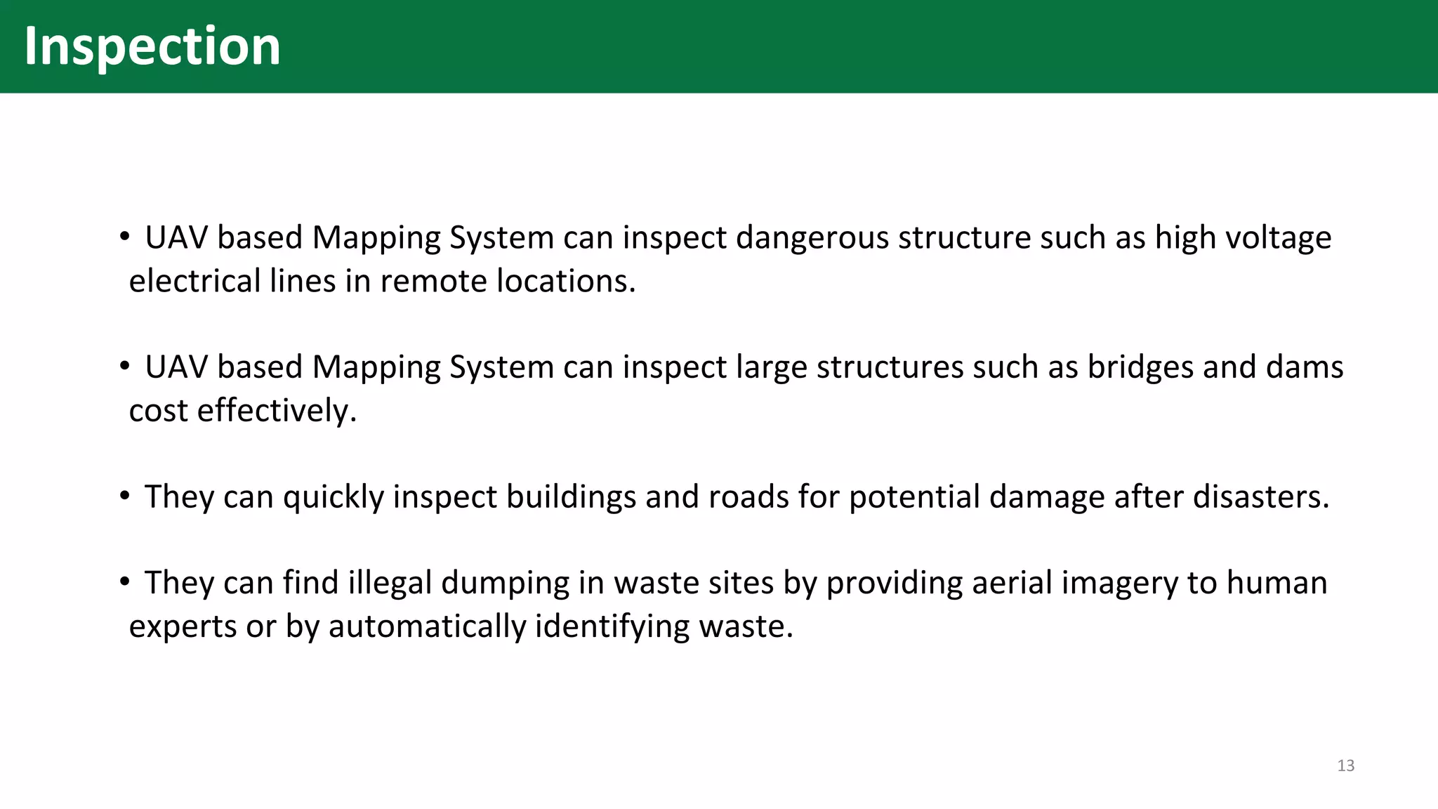 Inspection
• UAV based Mapping System can inspect dangerous structure such as high voltage
electrical lines in remote locations.
• UAV based Mapping System can inspect large structures such as bridges and dams
cost effectively.
• They can quickly inspect buildings and roads for potential damage after disasters.
• They can find illegal dumping in waste sites by providing aerial imagery to human
experts or by automatically identifying waste.
13
 