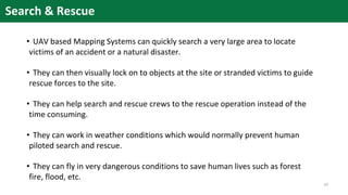 Search & Rescue
• UAV based Mapping Systems can quickly search a very large area to locate
victims of an accident or a natural disaster.
• They can then visually lock on to objects at the site or stranded victims to guide
rescue forces to the site.
• They can help search and rescue crews to the rescue operation instead of the
time consuming.
• They can work in weather conditions which would normally prevent human
piloted search and rescue.
• They can fly in very dangerous conditions to save human lives such as forest
fire, flood, etc.
10
 