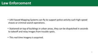 Law Enforcement
• UAV based Mapping Systems can fly to support police activity such high-speed
chases or criminal search operations.
• Stationed on top of buildings in urban areas, they can be dispatched in seconds
to takeoff and relay images from trouble spots.
• This real time imagery is acquired.
12
 