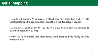 Aerial Mapping
• UAV based Mapping System can construct very high resolution and accurate
topological maps than conventional aircraft at a substantial cost savings.
• Unlike airplanes, they can fly close to the ground while carrying cameras to
build high resolution 3D maps.
• They can fly in smaller and more constrained areas to build highly detailed
elevation maps.
14
 