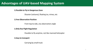 1.Possible to Fly in Dangerous Zone
1.Free Observation Position
1.Only few Flight Regulation
1.Easy to transport
Disaster (volcano), floating ice, mines, etc
From top to side, any observation angle
Possible to fly anytime, not like manned helicopter
Carrying by small truck
Advantages of UAV-based Mapping System
7
 