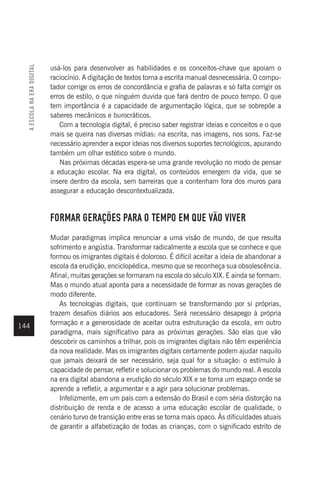 144
usá-los para desenvolver as habilidades e os conceitos-chave que apoiam o
raciocínio. A digitação de textos torna a escrita manual desnecessária. O compu-
tador corrige os erros de concordância e grafia de palavras e só falta corrigir os
erros de estilo, o que ninguém duvida que fará dentro de pouco tempo. O que
tem importância é a capacidade de argumentação lógica, que se sobrepõe a
saberes mecânicos e burocráticos.
Com a tecnologia digital, é preciso saber registrar ideias e conceitos e o que
mais se queira nas diversas mídias: na escrita, nas imagens, nos sons. Faz-se
necessário aprender a expor ideias nos diversos suportes tecnológicos, apurando
também um olhar estético sobre o mundo.
Nas próximas décadas espera-se uma grande revolução no modo de pensar
a educação escolar. Na era digital, os conteúdos emergem da vida, que se
insere dentro da escola, sem barreiras que a contenham fora dos muros para
assegurar a educação descontextualizada.
FORMAR GERAÇÕES PARA O TEMPO EM QUE VÃO VIVER
Mudar paradigmas implica renunciar a uma visão de mundo, de que resulta
sofrimento e angústia. Transformar radicalmente a escola que se conhece e que
formou os imigrantes digitais é doloroso. É difícil aceitar a ideia de abandonar a
escola da erudição, enciclopédica, mesmo que se reconheça sua obsolescência.
Afinal, muitas gerações se formaram na escola do século XIX. E ainda se formam.
Mas o mundo atual aponta para a necessidade de formar as novas gerações de
modo diferente.
As tecnologias digitais, que continuam se transformando por si próprias,
trazem desafios diários aos educadores. Será necessário desapego à própria
formação e a generosidade de aceitar outra estruturação da escola, em outro
paradigma, mais significativo para as próximas gerações. São elas que vão
descobrir os caminhos a trilhar, pois os imigrantes digitais não têm experiência
da nova realidade. Mas os imigrantes digitais certamente podem ajudar naquilo
que jamais deixará de ser necessário, seja qual for a situação: o estímulo à
capacidade de pensar, refletir e solucionar os problemas do mundo real. A escola
na era digital abandona a erudição do século XIX e se torna um espaço onde se
aprende a refletir, a argumentar e a agir para solucionar problemas.
Infelizmente, em um país com a extensão do Brasil e com séria distorção na
distribuição de renda e de acesso a uma educação escolar de qualidade, o
cenário turvo de transição entre eras se torna mais opaco. Às dificuldades atuais
de garantir a alfabetização de todas as crianças, com o significado estrito de
A
ESCOLA
NA
ERA
DIGITAL
 