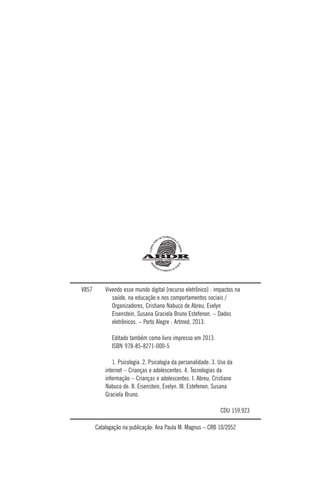 V857 Vivendo esse mundo digital [recurso eletrônico] : impactos na
saúde, na educação e nos comportamentos sociais /
Organizadores, Cristiano Nabuco de Abreu, Evelyn
Eisenstein, Susana Graciela Bruno Estefenon. – Dados
eletrônicos. – Porto Alegre : Artmed, 2013.
Editado também como livro impresso em 2013.
ISBN 978-85-8271-000-5
1. Psicologia. 2. Psicologia da personalidade. 3. Uso da
internet – Crianças e adolescentes. 4. Tecnologias da
informação – Crianças e adolescentes. I. Abreu, Cristiano
Nabuco de. II. Eisenstein, Evelyn. III. Estefenon, Susana
Graciela Bruno.
CDU 159.923
Catalogação na publicação: Ana Paula M. Magnus – CRB 10/2052
 