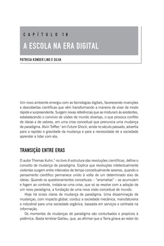 Um novo ambiente emergiu com as tecnologias digitais, favorecendo invenções
e descobertas científicas que vêm transformando a maneira de viver de modo
rápido e surpreendente. Surgem novas referências que se misturam às existentes,
estabelecendo o convívio de visões de mundo diversas, o que provoca conflito
de ideias e de valores, em uma crise conceitual que prenuncia uma mudança
de paradigma. Alvin Toffler,1
em Future Shock, ainda no século passado, advertia
para a rapidez e gravidade da mudança e para a necessidade de a sociedade
aprender a lidar com ela.
TRANSIÇÃO ENTRE ERAS
O autor Thomas Kuhn,2
no livro A estrutura das revoluções científicas, define o
conceito de mudança de paradigma. Explica que revoluções intelectualmente
violentas surgem entre intervalos de tempo conceitualmente serenos, quando o
pensamento científico permanece unido à volta de um determinado eixo de
ideias. Quando os questionamentos conceituais – “anomalias” – se acumulam
e fogem ao controle, instala-se uma crise, que só se resolve com a adoção de
um novo paradigma, a fundação de uma nova visão conceitual de mundo.
Hoje há sinais claros de mudança de paradigma. Uma disseminação de
mudanças, com impacto global, conduz a sociedade mecânica, manufatureira
e industrial para uma sociedade orgânica, baseada em serviços e centrada na
informação.
Os momentos de mudanças de paradigma são conturbados e propícios à
polêmica. Basta lembrar Galileu, que, ao afirmar que a Terra girava ao redor do
C A P Í T U L O 1 0
A ESCOLA NA ERA DIGITAL
PATRICIA KONDER LINS E SILVA
 