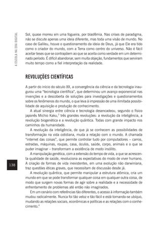 138
Sol, quase morreu em uma fogueira, por blasfêmia. Nas crises de paradigma,
não se discute apenas uma ideia diferente, mas toda uma visão de mundo. No
caso de Galileu, houve o questionamento da ideia de Deus, já que Ele era tido
como o criador do mundo, com a Terra como centro do universo. Não é fácil
aceitar teses que se contrapõem ao que se aceita como verdade em um determi-
nado período. É difícil abandonar, sem muita objeção, fundamentos que serviram
muito tempo como a fiel interpretação da realidade.
REVOLUÇÕES CIENTÍFICAS
A partir do início do século XX, a convergência da ciência e da tecnologia inau-
gurou uma “tecnologia científica”, que determinou um avanço exponencial nas
invenções e a descoberta de soluções para investigações e questionamentos
sobre os fenômenos do mundo, o que leva à impressão de uma ilimitada possibi-
lidade de aquisição e produção de conhecimento.
A atual sinergia entre ciência e tecnologia desencadeou, segundo o físico
japonês Michio Kaku,3
três grandes revoluções: a revolução da inteligência, a
revolução biogenética e a revolução quântica. Todas com grande impacto nos
caminhos da humanidade.
A revolução da inteligência, de que já se conhecem as possibilidades de
transformação na vida cotidiana, muda a relação com o mundo. A chamada
“internet das coisas”, que permite controlar tudo por computadores – carros,
estradas, máquinas, roupas, casa, óculos, saúde, corpo, animais e o que se
puder imaginar – transformam a existência de modo insólito.
A manipulação genética, com a extensão do tempo de vida, a que se acrescen-
ta qualidade de saúde, revoluciona as expectativas do modo de viver humano.
A criação de formas de vida inexistentes, em uma evolução não darwiniana,
traz questões éticas graves, que necessitam de discussão desde já.
A revolução quântica, que permite manipular a estrutura atômica, cria um
mundo em que se pode transformar qualquer coisa em qualquer outra coisa, de
modo que surgem novas formas de agir sobre a realidade e a necessidade de
enfrentamento de problemas até então não imaginados.
Em um cenário com referências tão diferentes, o acesso à informação também
mudou radicalmente. Nunca foi tão veloz e tão fácil e está tornando-se ubíquo,
mudando as relações sociais, econômicas e políticas e as relações com o conhe-
cimento.4
A
ESCOLA
NA
ERA
DIGITAL
 