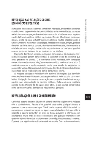 VIVENDO
ESSE
MUNDO
DIGITAL
139
REVOLUÇÃO NAS RELAÇÕES SOCIAIS,
ECONÔMICAS E POLÍTICAS
As relações pessoais cada vez mais se realizam nas redes, em contatos síncronos
e assíncronos, dependendo das possibilidades e das necessidades. As redes
sociais tornaram-se praças de encontro e reencontro e instalaram um esgarça-
mento da fronteira entre o público e o privado. Com as dificuldades contempo-
râneas, a vida na praça virtual trouxe novo alento a muitas relações sociais e
fundou uma nova maneira de socialização. Pessoas conhecidas, amigos, pessoas
de quem se tinha perdido contato, ou mesmo desconhecidos, encontram-se e
estabelecem uma relação, muito mais frequentemente do que seria possível
caso os encontros tivessem de ser pessoais ou via telefone.
O advento da internet acelerou as relações comerciais, e os chamados mer-
cados de capitais penam para controlar e sustentar o tipo de economia que
ainda prevalece no planeta. O e-commerce é uma realidade, com transações
comerciais na rede e novas relações entre consumidor, produto e fornecedor. O
modo de anunciar e vender o produto muda para atender às exigências do
consumidor virtual. Há necessidade de formação de mão de obra com habilidades
específicas para o relacionamento com o consumidor online.
As relações políticas se recolocam com as novas tecnologias, que permitem
conexão direta entre milhares de pessoas por meio das redes sociais, com mani-
festos, divulgação de causas e convocação para ocupação imediata do espaço
público, sem intermediação de partidos políticos. Trata-se de uma realidade
política muito diferente da de alguns anos atrás, o que nos faz pensar sobre
como se desenvolverá a democracia nas próximas gerações.
NOVAS RELAÇÕES COM O CONHECIMENTO
Como não poderia deixar de ser, em um cenário diferente surgem novas relações
com o conhecimento. Passou a ser possível saber sobre qualquer assunto a
qualquer hora e em qualquer lugar. Não é preciso esperar a biblioteca abrir ou
encontrar um professor na escola ou algum especialista disponível para obter a
resposta a alguma pergunta.5
Os sites de busca proveem a informação em
abundância, muito mais do que o necessário, em qualquer momento e em
qualquer espaço, desde que se disponha de uma máquina com acesso à internet.
E parece que logo isso também não será necessário. Com o desenvolvimento
 