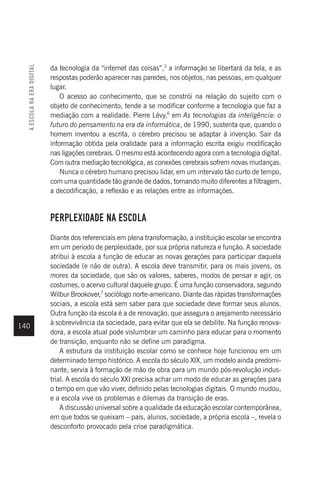 140
da tecnologia da “internet das coisas”,3
a informação se libertará da tela, e as
respostas poderão aparecer nas paredes, nos objetos, nas pessoas, em qualquer
lugar.
O acesso ao conhecimento, que se constrói na relação do sujeito com o
objeto de conhecimento, tende a se modificar conforme a tecnologia que faz a
mediação com a realidade. Pierre Lévy,6
em As tecnologias da inteligência: o
futuro do pensamento na era da informática, de 1990, sustenta que, quando o
homem inventou a escrita, o cérebro precisou se adaptar à invenção. Sair da
informação obtida pela oralidade para a informação escrita exigiu modificação
nas ligações cerebrais. O mesmo está acontecendo agora com a tecnologia digital.
Com outra mediação tecnológica, as conexões cerebrais sofrem novas mudanças.
Nunca o cérebro humano precisou lidar, em um intervalo tão curto de tempo,
com uma quantidade tão grande de dados, tornando muito diferentes a filtragem,
a decodificação, a reflexão e as relações entre as informações.
PERPLEXIDADE NA ESCOLA
Diante dos referenciais em plena transformação, a instituição escolar se encontra
em um período de perplexidade, por sua própria natureza e função. A sociedade
atribui à escola a função de educar as novas gerações para participar daquela
sociedade (e não de outra). A escola deve transmitir, para os mais jovens, os
mores da sociedade, que são os valores, saberes, modos de pensar e agir, os
costumes, o acervo cultural daquele grupo. É uma função conservadora, segundo
Wilbur Brookover,7
sociólogo norte-americano. Diante das rápidas transformações
sociais, a escola está sem saber para que sociedade deve formar seus alunos.
Outra função da escola é a de renovação, que assegura o arejamento necessário
à sobrevivência da sociedade, para evitar que ela se debilite. Na função renova-
dora, a escola atual pode vislumbrar um caminho para educar para o momento
de transição, enquanto não se define um paradigma.
A estrutura da instituição escolar como se conhece hoje funcionou em um
determinado tempo histórico. A escola do século XIX, um modelo ainda predomi-
nante, servia à formação de mão de obra para um mundo pós-revolução indus-
trial. A escola do século XXI precisa achar um modo de educar as gerações para
o tempo em que vão viver, definido pelas tecnologias digitais. O mundo mudou,
e a escola vive os problemas e dilemas da transição de eras.
A discussão universal sobre a qualidade da educação escolar contemporânea,
em que todos se queixam – pais, alunos, sociedade, a própria escola –, revela o
desconforto provocado pela crise paradigmática.
A
ESCOLA
NA
ERA
DIGITAL
 