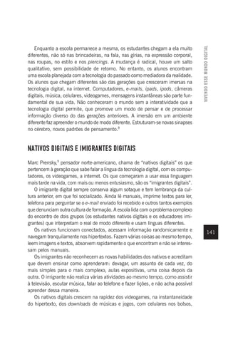 VIVENDO
ESSE
MUNDO
DIGITAL
141
Enquanto a escola permanece a mesma, os estudantes chegam a ela muito
diferentes, não só nas brincadeiras, na fala, nas gírias, na expressão corporal,
nas roupas, no estilo e nos piercings. A mudança é radical, houve um salto
qualitativo, sem possibilidade de retorno. No entanto, os alunos encontram
uma escola planejada com a tecnologia do passado como mediadora da realidade.
Os alunos que chegam diferentes são das gerações que cresceram imersas na
tecnologia digital, na internet. Computadores, e-mails, ipads, ipods, câmeras
digitais, música, celulares, videogames, mensagens instantâneas são parte fun-
damental de sua vida. Não conheceram o mundo sem a interatividade que a
tecnologia digital permite, que promove um modo de pensar e de processar
informação diverso do das gerações anteriores. A imersão em um ambiente
diferente faz apreender o mundo de modo diferente. Estruturam-se novas sinapses
no cérebro, novos padrões de pensamento.8
NATIVOS DIGITAIS E IMIGRANTES DIGITAIS
Marc Prensky,9
pensador norte-americano, chama de “nativos digitais” os que
pertencem à geração que sabe falar a língua da tecnologia digital, com os compu-
tadores, os videogames, a internet. Os que começaram a usar essa linguagem
mais tarde na vida, com mais ou menos entusiasmo, são os “imigrantes digitais”.
O imigrante digital sempre conserva algum sotaque e tem lembrança da cul-
tura anterior, em que foi socializado. Ainda lê manuais, imprime textos para ler,
telefona para perguntar se o e-mail enviado foi recebido e outros tantos exemplos
que denunciam outra cultura de formação. A escola lida com o problema complexo
do encontro de dois grupos (os estudantes nativos digitais e os educadores imi-
grantes) que interpretam o real de modo diferente e usam línguas diferentes.
Os nativos funcionam conectados, acessam informação randomicamente e
navegam tranquilamente nos hipertextos. Fazem várias coisas ao mesmo tempo,
leem imagens e textos, absorvem rapidamente o que encontram e não se interes-
sam pelos manuais.
Os imigrantes não reconhecem as novas habilidades dos nativos e acreditam
que devem ensinar como aprenderam: devagar, um assunto de cada vez, do
mais simples para o mais complexo, aulas expositivas, uma coisa depois da
outra. O imigrante não realiza várias atividades ao mesmo tempo, como assistir
à televisão, escutar música, falar ao telefone e fazer lições, e não acha possível
aprender dessa maneira.
Os nativos digitais crescem na rapidez dos videogames, na instantaneidade
do hipertexto, dos downloads de músicas e jogos, com celulares nos bolsos,
 