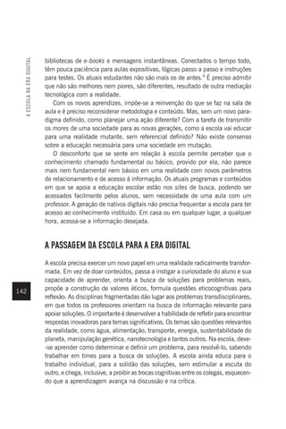 142
bibliotecas de e-books e mensagens instantâneas. Conectados o tempo todo,
têm pouca paciência para aulas expositivas, lógicas passo a passo e instruções
para testes. Os atuais estudantes não são mais os de antes.9
É preciso admitir
que não são melhores nem piores, são diferentes, resultado de outra mediação
tecnológica com a realidade.
Com os novos aprendizes, impõe-se a reinvenção do que se faz na sala de
aula e é preciso reconsiderar metodologia e conteúdo. Mas, sem um novo para-
digma definido, como planejar uma ação diferente? Com a tarefa de transmitir
os mores de uma sociedade para as novas gerações, como a escola vai educar
para uma realidade mutante, sem referencial definido? Não existe consenso
sobre a educação necessária para uma sociedade em mutação.
O desconforto que se sente em relação à escola permite perceber que o
conhecimento chamado fundamental ou básico, provido por ela, não parece
mais nem fundamental nem básico em uma realidade com novos parâmetros
de relacionamento e de acesso à informação. Os atuais programas e conteúdos
em que se apoia a educação escolar estão nos sites de busca, podendo ser
acessados facilmente pelos alunos, sem necessidade de uma aula com um
professor. A geração de nativos digitais não precisa frequentar a escola para ter
acesso ao conhecimento instituído. Em casa ou em qualquer lugar, a qualquer
hora, acessa-se a informação desejada.
A PASSAGEM DA ESCOLA PARA A ERA DIGITAL
A escola precisa exercer um novo papel em uma realidade radicalmente transfor-
mada. Em vez de doar conteúdos, passa a instigar a curiosidade do aluno e sua
capacidade de aprender, orienta a busca de soluções para problemas reais,
propõe a construção de valores éticos, formula questões eticocognitivas para
reflexão. As disciplinas fragmentadas dão lugar aos problemas transdisciplinares,
em que todos os professores orientam na busca de informação relevante para
apoiar soluções. O importante é desenvolver a habilidade de refletir para encontrar
respostas inovadoras para temas significativos. Os temas são questões relevantes
da realidade, como água, alimentação, transporte, energia, sustentabilidade do
planeta, manipulação genética, nanotecnologia e tantos outros. Na escola, deve-
-se aprender como determinar e definir um problema, para resolvê-lo, sabendo
trabalhar em times para a busca de soluções. A escola ainda educa para o
trabalho individual, para a solidão das soluções, sem estimular a escuta do
outro, e chega, inclusive, a proibir as trocas cognitivas entre os colegas, esquecen-
do que a aprendizagem avança na discussão e na crítica.
A
ESCOLA
NA
ERA
DIGITAL
 