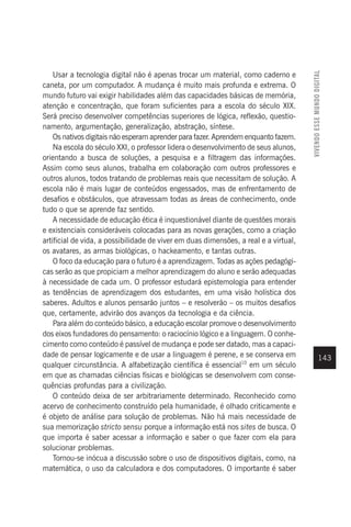 VIVENDO
ESSE
MUNDO
DIGITAL
143
Usar a tecnologia digital não é apenas trocar um material, como caderno e
caneta, por um computador. A mudança é muito mais profunda e extrema. O
mundo futuro vai exigir habilidades além das capacidades básicas de memória,
atenção e concentração, que foram suficientes para a escola do século XIX.
Será preciso desenvolver competências superiores de lógica, reflexão, questio-
namento, argumentação, generalização, abstração, síntese.
Os nativos digitais não esperam aprender para fazer. Aprendem enquanto fazem.
Na escola do século XXI, o professor lidera o desenvolvimento de seus alunos,
orientando a busca de soluções, a pesquisa e a filtragem das informações.
Assim como seus alunos, trabalha em colaboração com outros professores e
outros alunos, todos tratando de problemas reais que necessitam de solução. A
escola não é mais lugar de conteúdos engessados, mas de enfrentamento de
desafios e obstáculos, que atravessam todas as áreas de conhecimento, onde
tudo o que se aprende faz sentido.
A necessidade de educação ética é inquestionável diante de questões morais
e existenciais consideráveis colocadas para as novas gerações, como a criação
artificial de vida, a possibilidade de viver em duas dimensões, a real e a virtual,
os avatares, as armas biológicas, o hackeamento, e tantas outras.
O foco da educação para o futuro é a aprendizagem. Todas as ações pedagógi-
cas serão as que propiciam a melhor aprendizagem do aluno e serão adequadas
à necessidade de cada um. O professor estudará epistemologia para entender
as tendências de aprendizagem dos estudantes, em uma visão holística dos
saberes. Adultos e alunos pensarão juntos – e resolverão – os muitos desafios
que, certamente, advirão dos avanços da tecnologia e da ciência.
Para além do conteúdo básico, a educação escolar promove o desenvolvimento
dos eixos fundadores do pensamento: o raciocínio lógico e a linguagem. O conhe-
cimento como conteúdo é passível de mudança e pode ser datado, mas a capaci-
dade de pensar logicamente e de usar a linguagem é perene, e se conserva em
qualquer circunstância. A alfabetização científica é essencial10
em um século
em que as chamadas ciências físicas e biológicas se desenvolvem com conse-
quências profundas para a civilização.
O conteúdo deixa de ser arbitrariamente determinado. Reconhecido como
acervo de conhecimento construído pela humanidade, é olhado criticamente e
é objeto de análise para solução de problemas. Não há mais necessidade de
sua memorização stricto sensu porque a informação está nos sites de busca. O
que importa é saber acessar a informação e saber o que fazer com ela para
solucionar problemas.
Tornou-se inócua a discussão sobre o uso de dispositivos digitais, como, na
matemática, o uso da calculadora e dos computadores. O importante é saber
 