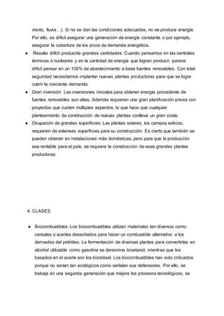 viento, lluvia…). Si no se dan las condiciones adecuadas, no se produce energía.
Por ello, es difícil asegurar una generación de energía constante o por ejemplo,
asegurar la cobertura de los picos de demanda energética.
● Resulta difícil producirla grandes cantidades: Cuando pensamos en las centrales
térmicas o nucleares y en la cantidad de energía que logran producir, parece
difícil pensar en un 100% de abastecimiento a base fuentes renovables. Con total
seguridad necesitamos implantar nuevas plantas productoras para que se logre
cubrir la creciente demanda.
● Gran inversión: Las inversiones iniciales para obtener energía procedente de
fuentes renovables son altas. Además requieren una gran planificación previa con
proyectos que cuiden múltiples aspectos, lo que hace que cualquier
planteamiento de construcción de nuevas plantas conlleve un gran coste.
● Ocupación de grandes superficies: Las plantas solares, los campos eólicos,
requieren de extensas superficies para su construcción. Es cierto que también se
pueden obtener en instalaciones más domésticas, pero para que la producción
sea rentable para el país, se requiere la construcción de esas grandes plantas
productoras.
4. CLASES
● Biocombustibles: Los biocombustibles utilizan materiales tan diversos como
cereales o aceites desechados para hacer un combustible alternativo a los
derivados del petróleo. La fermentación de diversas plantas para convertirlas en
alcohol utilizable como gasolina se denomina bioetanol, mientras que los
basados en el aceite son los biodiésel. Los biocombustibles han sido criticados
porque no serían tan ecológicos como señalan sus defensores. Por ello, se
trabaja en una segunda generación que mejora los procesos tecnológicos, se
 