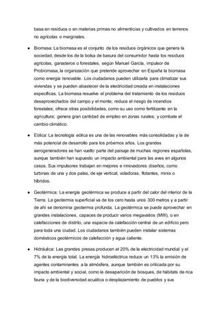 basa en residuos o en materias primas no alimenticias y cultivados en terrenos
no agrícolas o marginales.
● Biomasa: La biomasa es el conjunto de los residuos orgánicos que genera la
sociedad, desde los de la bolsa de basura del consumidor hasta los residuos
agrícolas, ganaderos o forestales, según Manuel García, impulsor de
Probiomasa, la organización que pretende aprovechar en España la biomasa
como energía renovable. Los ciudadanos pueden utilizarla para climatizar sus
viviendas y se pueden abastecer de la electricidad creada en instalaciones
específicas. La biomasa resuelve el problema del tratamiento de los residuos
desaprovechados del campo y el monte; reduce el riesgo de incendios
forestales; ofrece otras posibilidades, como su uso como fertilizante en la
agricultura; genera gran cantidad de empleo en zonas rurales; y combate el
cambio climático.
● Eólica: La tecnología eólica es una de las renovables más consolidadas y la de
más potencial de desarrollo para los próximos años. Los grandes
aerogeneradores se han vuelto parte del paisaje de muchas regiones españolas,
aunque también han supuesto un impacto ambiental para las aves en algunos
casos. Sus impulsores trabajan en mejores e innovadores diseños, como
turbinas de una y dos palas, de eje vertical, voladoras, flotantes, minis o
híbridos.
● Geotérmica: La energía geotérmica se produce a partir del calor del interior de la
Tierra. La geotermia superficial va de los cero hasta unos 300 metros y a partir
de ahí se denomina geotermia profunda. La geotérmica se puede aprovechar en
grandes instalaciones, capaces de producir varios megavatios (MW), o en
calefacciones de distrito, una especie de calefacción central de un edificio pero
para toda una ciudad. Los ciudadanos también pueden instalar sistemas
domésticos geotérmicos de calefacción y agua caliente.
● Hidráulica: Las grandes presas producen el 20% de la electricidad mundial y el
7% de la energía total. La energía hidroeléctrica reduce un 13% la emisión de
agentes contaminantes a la atmósfera, aunque también es criticada por su
impacto ambiental y social, como la desaparición de bosques, de hábitats de rica
fauna y de la biodiversidad acuática o desplazamiento de pueblos y sus
 