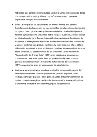 habitantes. Las centrales minihidráulicas utilizan la fuerza de los caudales de los
ríos para producir energía y, al igual que su "hermana mayor", presenta
importantes ventajas e inconvenientes.
● Solar: La energía del sol se aprovecha de muchas formas. Los paneles
fotovoltaicos de los tejados son los más conocidos, pero la evolución tecnológica
ha logrado cuatro generaciones y diversas variedades: paneles de bajo coste,
flexibles, aplicables como una pintura sobre cualquier superficie, paneles solares
en órbita alrededor de la Tierra u hojas artificiales que imitan la fotosíntesis de
las plantas. La energía solar térmica se aprovecha en instalaciones domésticas
y grandes centrales para producir electricidad y calor. Gracias a ella se obtiene
calefacción, se calienta el agua en viviendas, piscinas, se cuecen alimentos o se
secan productos. El poder calorífico del sol también se utiliza mediante la
"Concentración de Energía Solar" (CSP), unos espejos que siguen al sol y
concentran su calor en un punto, tanto en grandes instalaciones como a
pequeña escala (micro-CSP). Su variante, la fotovoltaica de concentración
(CPV), concentra los rayos en unos paneles de alta eficiencia.
● Undimotriz y mareomotriz:La tecnología undimotriz aprovecha la energía del
movimiento de las olas. Diversos prototipos se prueban en países como
Portugal, Noruega o España. Por su parte, la fuerza de las mareas también se
postula como otra energía renovable más, la mareomotriz, aunque al igual que
la undimotriz necesita un desarrollo mayor para ser competitiva.
 