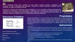Es un metaloide sólido duro, cristalino, de color blanco grisáceo lustroso, quebradizo, que
conserva el brillo a temperaturas ordinarias. Presenta la misma estructura cristalina que el
diamante y resiste a los ácidos y álcalis.
Forma gran número de compuestos organometálicos y es un importante material semiconductor
utilizado en transistores y foto detectores. A diferencia de la mayoría de semiconductores, el
germanio tiene una pequeña banda prohibida (band gap) por lo que responde de forma eficaz a la
radiación infrarroja y puede usarse en amplificadores de baja intensidad.
- Fibra óptica.
- Electrónica: radares y amplificadores de guitarras eléctricas usados por músicos nostálgicos del sonido de
la primera época del rock and roll; aleaciones SiGe en circuitos integrados de alta velocidad. También se
utilizan compuestos sandwich Si/Ge para aumentar la movilidad de los electrones en el silicio (streched
silicon).
- Óptica de infrarrojos: Espectroscopios, sistemas de visión nocturna y otros equipos.
- Lentes, con alto índice de refracción, de ángulo ancho y para microscopios.
- En joyería se usa la aleación Au con 12% de germanio.
- Como elemento endurecedor del aluminio, magnesio y estaño.
- Quimioterapia.
- El tetracloruro de germanio es un ácido de Lewis y se usa como catalizador en la síntesis de polímeros
(PET).
GERMANIO PURO
El estado del germanio en su forma natural es sólido. El germanio es un elmento químico de
aspecto blanco grisáceo y pertenece al grupo de los metaloides. El número atómico del
germanio es 32. El símbolo químico del germanio es Ge. El punto de fusión del germanio es
de 1211,4 grados Kelvin o de 938,25 grados celsius o grados centígrados. El punto de
ebullición del germanio es de 30,3 grados Kelvin o de 2819,85 grados celsius o grados
centígrados.
cúbica centrada en las caras
Dimensiones de la celda unidad / pm:
a=565.754
Grupo espacial:
Fd3m
 
