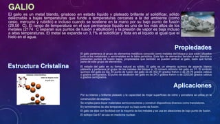 El galio es un metal blando, grisáceo en estado líquido y plateado brillante al solidificar, sólido
deleznable a bajas temperaturas que funde a temperaturas cercanas a la del ambiente (como
cesio, mercurio y rubidio) e incluso cuando se sostiene en la mano por su bajo punto de fusión
(28,56 C). El rango de temperatura en el que permanece líquido es uno de los más altos de los
metales (2174 C separan sus puntos de fusión y ebullición) y la presión de vapor es baja incluso
a altas temperaturas. El metal se expande un 3,1% al solidificar y flota en el líquido al igual que el
hielo en el agua.
Por su intenso y brillante plateado y la capacidad de mojar superficies de vidrio y porcelana se utiliza en la
construcción de espejos.
Se emplea para dopar materiales semiconductores y construir dispositivos diversos como transistores.
En termómetros de alta temperatura por su bajo punto de fusión.
El galio se alea con facilidad con la mayoría de los metales y se usa en aleaciones de bajo punto de fusión.
El isótopo Ga-67 se usa en medicina nuclear.
El galio pertenece al grupo de elementos metálicos conocido como metales del bloque p que están situados
junto a los metaloides o semimetales en la tabla periódica. Este tipo de elementos tienden a ser blandos y
presentan puntos de fusión bajos, propiedades que también se pueden atribuir al galio, dado que forma
parte de este grupo de elementos.
El estado del galio en su forma natural es sólido. El galio es un elmento químico de aspecto blanco
plateado y pertenece al grupo de los metales del bloque p. El número atómico del galio es 31. El símbolo
químico del galio es Ga. El punto de fusión del galio es de 302,91 grados Kelvin o de 29,76 grados celsius
o grados centígrados. El punto de ebullición del galio es de 24,7 grados Kelvin o de 2203,85 grados celsius
o grados centígrados.
 