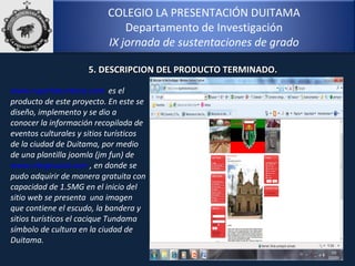 COLEGIO LA PRESENTACIÓN DUITAMA
Departamento de Investigación
IX jornada de sustentaciones de grado
12
www.tuperlaturistica.com es el
producto de este proyecto. En este se
diseño, implemento y se dio a
conocer la información recopilada de
eventos culturales y sitios turísticos
de la ciudad de Duitama, por medio
de una plantilla joomla (jm fun) de
www.siteground.com , en donde se
pudo adquirir de manera gratuita con
capacidad de 1.5MG en el inicio del
sitio web se presenta una imagen
que contiene el escudo, la bandera y
sitios turísticos el cacique Tundama
símbolo de cultura en la ciudad de
Duitama.
5. DESCRIPCION DEL PRODUCTO TERMINADO.5. DESCRIPCION DEL PRODUCTO TERMINADO.
 