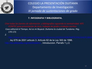 COLEGIO LA PRESENTACIÓN DUITAMA
Departamento de Investigación
IX jornada de sustentaciones de grado
14
7. INFOGRAFIA Y BIBLIOGRAFIA.7. INFOGRAFIA Y BIBLIOGRAFIA.
Citar todas las fuentes de información y bibliografías siguiendo la normatividad NTC
ICONTEC para presentación de tesis, trabajos de grado y trabajos escritos.
Casa editorial el Tiempo. Así es mi Boyacá. Duitama la ciudad de Tundama. Pág.
170-172.
2.
http://www.col.ops-oms.org/juventudes/Situacion/LEGISLACION/PARTICIPACION/PL30096
. ley 679 de 2001 articulo 3. Artículo 62 de la Ley 300 de 1996.
http://es.wikipedia.org/wiki/Duitama . Introduccion. Parrafo 1 y 2.
 