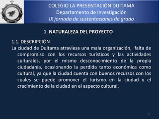 COLEGIO LA PRESENTACIÓN DUITAMA
Departamento de Investigación
IX jornada de sustentaciones de grado
2
1.1. DESCRIPCIÓN1.1. DESCRIPCIÓN
La ciudad de Duitama atraviesa una mala organización, falta de
compromiso con los recursos turísticos y las actividades
culturales, por el mismo desconocimiento de la propia
ciudadanía, ocasionando la perdida tanto económica como
cultural, ya que la ciudad cuenta con buenos recursos con los
cuales se puede promover el turismo en la ciudad y el
crecimiento de la ciudad en el aspecto cultural.
1. NATURALEZA DEL PROYECTO1. NATURALEZA DEL PROYECTO
 