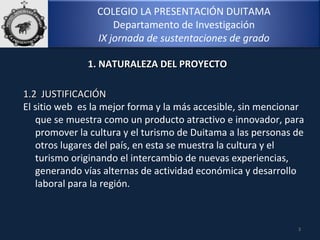 COLEGIO LA PRESENTACIÓN DUITAMA
Departamento de Investigación
IX jornada de sustentaciones de grado
3
1.2 JUSTIFICACIÓN1.2 JUSTIFICACIÓN
El sitio web es la mejor forma y la más accesible, sin mencionar
que se muestra como un producto atractivo e innovador, para
promover la cultura y el turismo de Duitama a las personas de
otros lugares del país, en esta se muestra la cultura y el
turismo originando el intercambio de nuevas experiencias,
generando vías alternas de actividad económica y desarrollo
laboral para la región.
1. NATURALEZA DEL PROYECTO1. NATURALEZA DEL PROYECTO
 