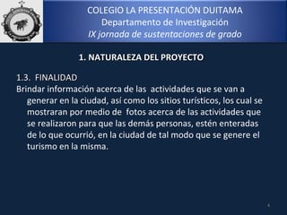 COLEGIO LA PRESENTACIÓN DUITAMA
Departamento de Investigación
IX jornada de sustentaciones de grado
4
1.3. FINALIDAD1.3. FINALIDAD
Brindar información acerca de las actividades que se van a
generar en la ciudad, así como los sitios turísticos, los cual se
mostraran por medio de fotos acerca de las actividades que
se realizaron para que las demás personas, estén enteradas
de lo que ocurrió, en la ciudad de tal modo que se genere el
turismo en la misma.
1. NATURALEZA DEL PROYECTO1. NATURALEZA DEL PROYECTO
 
