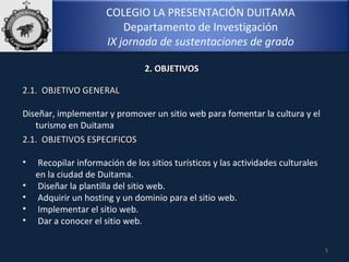 COLEGIO LA PRESENTACIÓN DUITAMA
Departamento de Investigación
IX jornada de sustentaciones de grado
5
2.1. OBJETIVO GENERAL2.1. OBJETIVO GENERAL
 
Diseñar, implementar y promover un sitio web para fomentar la cultura y el
turismo en Duitama
2. OBJETIVOS2. OBJETIVOS
2.1. OBJETIVOS ESPECIFICOS2.1. OBJETIVOS ESPECIFICOS
• Recopilar información de los sitios turísticos y las actividades culturales
en la ciudad de Duitama.
• Diseñar la plantilla del sitio web.
• Adquirir un hosting y un dominio para el sitio web.
• Implementar el sitio web.
• Dar a conocer el sitio web. 
 