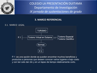 COLEGIO LA PRESENTACIÓN DUITAMA
Departamento de Investigación
IX jornada de sustentaciones de grado
6
3. MARCO REFERENCIAL3. MARCO REFERENCIAL
3.1. MARCO LEGAL3.1. MARCO LEGAL
P.1 :es una opción donde se pueden encontrar muchos beneficios y 
productos a personas que deseen conocer varios lugares a bajo costo 
y con tan solo dar clic y en un lapso de tiempo relativamente corto.
 