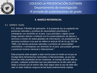 COLEGIO LA PRESENTACIÓN DUITAMA
Departamento de Investigación
IX jornada de sustentaciones de grado
7
3. MARCO REFERENCIAL3. MARCO REFERENCIAL
3.1. MARCO LEGAL3.1. MARCO LEGAL
P.2: Artículo 3°Ámbito de aplicación. A la presente ley se sujetarán las
personas naturales y jurídicas de nacionalidad colombiana, o
extranjeras con domicilio en el país, cuya actividad u objeto social
tenga relación directa o indirecta con la comercialización de bienes y
servicios a través de redes globales de información, los prestadores de
servicios turísticos a los que se refiere el artículo 62 de la Ley 300 de
1996 y las demás personas naturales o jurídicas de nacionalidad
colombiana, o extranjeras con domicilio en el país, que puedan generar
o promover turismo nacional o internacional.2
Este proyecto esta acogido a esta norma pues el medio en el que se 
divulga tiene dimensiones nacionales e internacionales, ya que las 
fotos han sido propiedad de las creadoras, el manejo del sitio web es 
privado, cualquier publicidad que sea plasmada en el sitio web será 
dada a conocer por el mismo sitio web según esto el uso de este sitio 
web no está violando ninguna de las leyes anteriormente citadas.
 