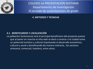 COLEGIO LA PRESENTACIÓN DUITAMA
Departamento de Investigación
IX jornada de sustentaciones de grado
8
4.1. BENEFICIARIOS Y LOCALIZACIÓN4.1. BENEFICIARIOS Y LOCALIZACIÓN
La población Duitamense será el principal beneficiario del proyecto puesto
que al poner en marcha el sitio web se dará a conocer a la ciudad como
un potencial turístico y cultural impulsando el desarrollo económico,
cultural y social y beneficiando de manera indirecta , los sectores
artesanal, comercial, hotelero, entre otros.
4. METODOS Y TECNICAS4. METODOS Y TECNICAS
 