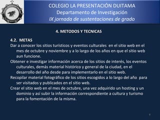 COLEGIO LA PRESENTACIÓN DUITAMA
Departamento de Investigación
IX jornada de sustentaciones de grado
9
4. METODOS Y TECNICAS4. METODOS Y TECNICAS
4.2. METAS4.2. METAS
Dar a conocer los sitios turísticos y eventos culturales en el sitio web en el
mes de octubre y noviembre y a lo largo de los años en que el sitio web
aun funcione.
Obtener e investigar información acerca de los sitios de interés, los eventos
culturales, demás material histórico y general de la ciudad, en el
desarrollo del año desde para implementarlo en el sitio web.
Recopilar material fotográfico de los sitios escogidos a lo largo del año para
ser visitados y publicados en el sitio web.
Crear el sitio web en el mes de octubre, una vez adquirido un hosting y un
dominio y así subir la información correspondiente a cultura y turismo
para la fomentación de la misma.
 