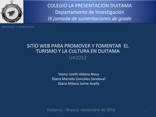 COLEGIO LA PRESENTACIÓN DUITAMA
Departamento de Investigación
IX jornada de sustentaciones de grado
SITIO WEB PARA PROMOVER Y FOMENTAR EL
TURISMO Y LA CULTURA EN DUITAMA
UA1012
1
Yeimy Lizeth Aldana Nova
Diana Marcela González Sandoval
Diana Milena Jaime Avella
Duitama - Boyacá noviembre de 2010
PROTOCOLO P. PRODUCTIVOS
 