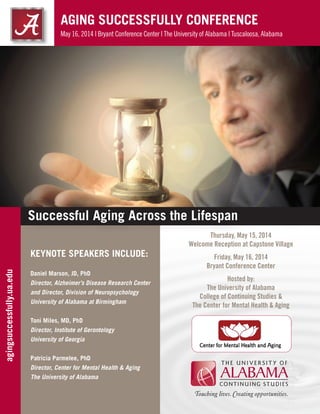 AGING SUCCESSFULLY CONFERENCE
May 16, 2014 | Bryant Conference Center | The University of Alabama | Tuscaloosa, Alabama
KEYNOTE SPEAKERS INCLUDE:
Daniel Marson, JD, PhD
Director, Alzheimer’s Disease Research Center
and Director, Division of Neuropsychology
University of Alabama at Birmingham
Toni Miles, MD, PhD
Director, Institute of Gerontology
University of Georgia
Patricia Parmelee, PhD
Director, Center for Mental Health & Aging
The University of Alabama
Thursday, May 15, 2014
Welcome Reception at Capstone Village
Friday, May 16, 2014
Bryant Conference Center
Hosted by:
The University of Alabama
College of Continuing Studies &
The Center for Mental Health & Aging
agingsuccessfully.ua.edu
Successful Aging Across the Lifespan
 
