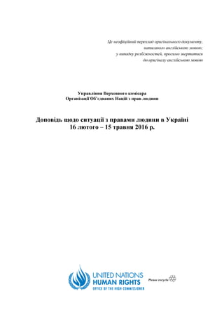 Це неофіційний переклад оригінального документу,
написаного англійською мовою;
у випадку розбіжностей, просимо звертатися
до оригіналу англійською мовою
Управління Верховного комісара
Організації Об’єднаних Націй з прав людини
Доповідь щодо ситуації з правами людини в Україні
16 лютого – 15 травня 2016 р.
 