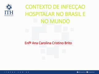 CONTEXTO DE INFECÇAO
HOSPITALAR NO BRASIL E
NO MUNDO
Enfº Ana Carolina Cristino Brito
 
