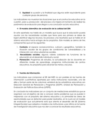8. Equidad: la sucesión y la finalidad que algunos estén equivalente para 
cualquier grupo de personas. 
Los indicadores nos muestran las situaciones que se el constructor educativo en la 
cuestión, para su producción del proceso o la mejora al momento de realizar los 
parámetros de evaluación para llegar a una conclusión social o educativa. 
 El modelo sistemático de evaluación de la calidad del SEN 
En este apartado nos habla de un modelo que busca que la educación pueda 
ayudar con las necesidades sociales que tiene para eso primero se debe de 
lograr planificar algunos recursos, los procesos y los resultados que se habla en el 
sistema educativo hacia el logro de los propósitos. Este modelo se deriva de tres 
componentes que son los siguientes: 
1. Contexto: el espacio socioeconómico, cultural y geográfico, también la 
situación escolar de los grupos de condiciones de vulnerabilidad y la 
interacción con otros subsistemas sociales. 
2. Necesidades sociales: algunos valores colaborar las funciones de la 
educación en el desarrollo individual y social. 
3. Planeación: Programas de estudios, la actualización de los docentes en 
diferentes niveles de aprendizaje, programas institucionales de centros 
educativos, los propósitos para alcanzar las metas y recursos. 
 Fuentes de información. 
Los indicadores que componen el SIE del INEE no son posibles sin las fuentes de 
información cuantitativas aportadas por varias instituciones nacionales, una de 
ellas y forman parte de las columnas vertebral de las estadísticas educativas son 
Dirección General de Planeación y Programas (DGPP), Unidad de Planeación y 
Evaluación de Políticas Educativas (UPEPE). 
En conclusión los indicadores son un conjunto de mediaciones estadísticas que se 
organizan con el objetivo de dar a conocer ciertos problemas que se pueden ir 
mejorando con el propósito del sistema educativo y lo primordial las áreas de 
oportunidades que se detecten para poder resolverlos, en lo cual con el modelo 
de evaluación que actualmente está que oriente el desarrollo del SIE (Sistema 
Integral Escolar) que adapte e modelo a las instituciones y por último en la fuente 
de investigación educativa que nos dan a conocer los resultados educativos. 
