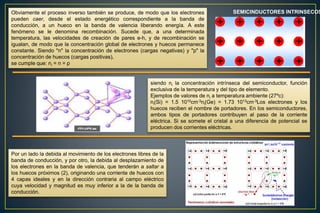 Obviamente el proceso inverso también se produce, de modo que los electrones
pueden caer, desde el estado energético correspondiente a la banda de
conducción, a un hueco en la banda de valencia liberando energía. A este
fenómeno se le denomina recombinación. Sucede que, a una determinada
temperatura, las velocidades de creación de pares e-h, y de recombinación se
igualan, de modo que la concentración global de electrones y huecos permanece
constante. Siendo "n" la concentración de electrones (cargas negativas) y "p" la
concentración de huecos (cargas positivas),
se cumple que: ni = n = p
SEMICINDUCTORES INTRINSECOS
siendo ni la concentración intrínseca del semiconductor, función
exclusiva de la temperatura y del tipo de elemento.
Ejemplos de valores de ni a temperatura ambiente (27ºc):
ni(Si) = 1.5 1010cm-3ni(Ge) = 1.73 1013cm-3Los electrones y los
huecos reciben el nombre de portadores. En los semiconductores,
ambos tipos de portadores contribuyen al paso de la corriente
eléctrica. Si se somete el cristal a una diferencia de potencial se
producen dos corrientes eléctricas.
Por un lado la debida al movimiento de los electrones libres de la
banda de conducción, y por otro, la debida al desplazamiento de
los electrones en la banda de valencia, que tenderán a saltar a
los huecos próximos (2), originando una corriente de huecos con
4 capas ideales y en la dirección contraria al campo eléctrico
cuya velocidad y magnitud es muy inferior a la de la banda de
conducción.
 