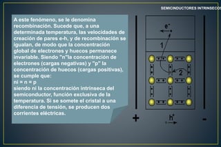 SEMICINDUCTORES INTRINSECOS
A este fenómeno, se le denomina
recombinación. Sucede que, a una
determinada temperatura, las velocidades de
creación de pares e-h, y de recombinación se
igualan, de modo que la concentración
global de electrones y huecos permanece
invariable. Siendo "n"la concentración de
electrones (cargas negativas) y "p" la
concentración de huecos (cargas positivas),
se cumple que:
ni = n = p
siendo ni la concentración intrínseca del
semiconductor, función exclusiva de la
temperatura. Si se somete el cristal a una
diferencia de tensión, se producen dos
corrientes eléctricas.
 