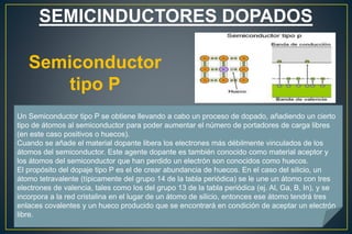 SEMICINDUCTORES DOPADOS
Semiconductor
tipo P
Un Semiconductor tipo P se obtiene llevando a cabo un proceso de dopado, añadiendo un cierto
tipo de átomos al semiconductor para poder aumentar el número de portadores de carga libres
(en este caso positivos o huecos).
Cuando se añade el material dopante libera los electrones más débilmente vinculados de los
átomos del semiconductor. Este agente dopante es también conocido como material aceptor y
los átomos del semiconductor que han perdido un electrón son conocidos como huecos.
El propósito del dopaje tipo P es el de crear abundancia de huecos. En el caso del silicio, un
átomo tetravalente (típicamente del grupo 14 de la tabla periódica) se le une un átomo con tres
electrones de valencia, tales como los del grupo 13 de la tabla periódica (ej. Al, Ga, B, In), y se
incorpora a la red cristalina en el lugar de un átomo de silicio, entonces ese átomo tendrá tres
enlaces covalentes y un hueco producido que se encontrará en condición de aceptar un electrón
libre.
 