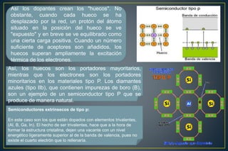 Así los dopantes crean los "huecos". No
obstante, cuando cada hueco se ha
desplazado por la red, un protón del átomo
situado en la posición del hueco se ve
"expuesto" y en breve se ve equilibrado como
una cierta carga positiva. Cuando un número
suficiente de aceptores son añadidos, los
huecos superan ampliamente la excitación
térmica de los electrones.
Así, los huecos son los portadores mayoritarios,
mientras que los electrones son los portadores
minoritarios en los materiales tipo P. Los diamantes
azules (tipo IIb), que contienen impurezas de boro (B),
son un ejemplo de un semiconductor tipo P que se
produce de manera natural.
Semiconductores extrínsecos de tipo p:
En este caso son los que están dopados con elementos trivalentes,
(Al, B, Ga, In). El hecho de ser trivalentes, hace que a la hora de
formar la estructura cristalina, dejen una vacante con un nivel
energético ligeramente superior al de la banda de valencia, pues no
existe el cuarto electrón que lo rellenaría.
 