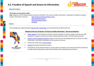 4.2. Freedom of Speech and Access to Information
 About the Project

 The Project was launched in 2010.
 Goal: adoption and full implementation of the Law of Ukraine "On access to Public Information," facilitation of freedom of speech.
 Projects information resources:     http://stopcensorship.wordpress.com/
                                     http://uacentre.org.ua/
                                     http://newcitizen.org.ua/
                                     facebook
 Results

 The Campaign was implemented by “New Citizen” Partnership and coordinated by the NGO Centre UA.

                           Adoption of the Law of Ukraine "On Access to Public Information". This was preceded by:
                               Public appeals to the Parliament members and the President of Ukraine urging to pass the law. 600
                                signatures in support of the law have been collected (450 journalists, 150 CSO representatives).
                               Appeal to the EU Head Van Rompuy urging to raise the issue of adopting the law "On Access to Public
                                Information" with Viktor Yanukovych at the Ukraine-EU Summit.
                               Conduction direct action street protests.
                               Pressure during the Parliament sessions.
                               Participation of CSO representatives in various public committees and interaction with the Parliament
                                members (Andriy Shevchenko, Igor Miroshnichenko, Olena Bondarenko and others).




                                                               13
 