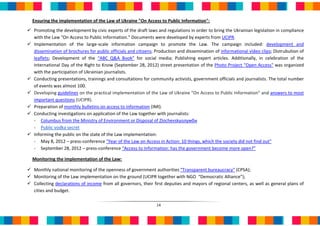 Ensuring the implementation of the Law of Ukraine "On Access to Public Information":
 Promoting the development by civic experts of the draft laws and regulations in order to bring the Ukrainian legislation in compliance
  with the Law "On Access to Public Information." Documents were developed by experts from UCIPR.
 Implementation of the large-scale information campaign to promote the Law. The campaign included: development and
  dissemination of brochures for public officials and citizens; Production and dissemination of informational video clips; Distrubution of
  leaflets; Development of the “ABC Q&A Book” for social media; Publishing expert articles. Additionally, in celebration of the
  International Day of the Right to Know (September 28, 2012) street presentation of the Photo Project "Open Access" was organized
  with the participation of Ukrainian journalists.
 Conducting presentations, trainings and consultations for community activists, government officials and journalists. The total number
  of events was almost 100.
 Developing guidelines on the practical implementation of the Law of Ukraine "On Access to Public Information" and answers to most
  important questions (UCIPR).
 Preparation of monthly bulletins on access to information (ІМІ).
 Conducting investigations on application of the Law together with journalists:
  - Columbus from the Ministry of Environment or Disposal of Zlochevskyолумби
  - Public vodka secret
 Informing the public on the state of the Law implementation:
  - May 8, 2012 – press-conference "Year of the Law on Access in Action: 10 things, which the society did not find out"
  - September 28, 2012 – press-conference “Access to Information: has the government become more open?”

  Monitoring the implementation of the Law:

 Monthly national monitoring of the openness of government authorities “Transparent bureaucracy” (CPSA);
 Monitoring of the Law implementation on the ground (UCIPR together with NGO “Democratic Alliance”);
 Collecting declarations of income from all governors, their first deputies and mayors of regional centers, as well as general plans of
  cities and budget.

                                                                14
 