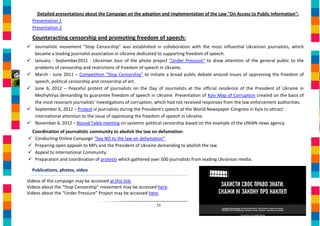 Detailed presentations about the Campaign on the adoption and implementation of the Law "On Access to Public Information":
  Presentation 1
  Presentation 2

  Counteracting censorship and promoting freedom of speech:
 Journalistic movement "Stop Censorship" was established in collaboration with the most influential Ukrainian journalists, which
  became a leading journalist association in Ukraine dedicated to supporting freedom of speech.
 January - September2011 - Ukrainian tour of the photo project “Under Pressure” to draw attention of the general public to the
  problems of censorship and restrictions of freedom of speech in Ukraine.
 March - June 2011 – Competition "Stop Censorship" to initiate a broad public debate around issues of oppressing the freedom of
  speech, political censorship and censorship of art.
 June 6, 2012 – Peaceful protest of journalists on the Day of Journalists at the official residence of the President of Ukraine in
  Mezhyhirya demanding to guarantee freedom of speech in Ukraine. Presentation of Kyiv Map of Corruption created on the basis of
  the most resonant journalists’ investigations of corruption, which had not received responses from the law enforcement authorities.
 September 6, 2012 – Protest of journalists during the President's speech at the World Newspaper Congress in Kyiv to attract
  international attention to the issue of oppressing the freedom of speech in Ukraine.
 November 6, 2012 – Round Table meeting on systemic political censorship based on the example of the UNIAN news agency.
 Coordination of journalistic community to abolish the law on defamation:
 Conducting Online Campaign “Say NO to the law on defamation”.
 Preparing open appeals to MPs and the President of Ukraine demanding to abolish the law.
 Appeal to International Community.
 Preparation and coordination of protests which gathered over 500 journalists from leading Ukrainian media.

  Publications, photos, video

Videos of the campaign may be accessed at this link.
Videos about the “Stop Censorship” movement may be accessed here.
Videos about the “Under Pressure” Project may be accessed here.

                                                              15
 