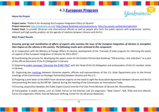 4.3.European Program
About the Project

Project name: "Platform for Analyzing the European Integration Policy of Ukraine"
Project resources: http://youkraine.eu/uk/, http://www.facebook.com/youkraine.eu, http://eu.prostir.ua/themes/rada.html
Project Goal: to provide Ukrainian and international officials as well as people who form the public opinion with progressive, realistic,
relevant and high quality analytics on the agenda of relations between Ukraine and the EU.

Main Project Results

Ensuring synergy and coordination of efforts of experts who examine the issue of the European integration of Ukraine to strengthen
their impact on the reforms in the country. The following results were achieved in this component:
А) In cooperation with the Ministry of Foreign Affairs of Ukraine, development of the "Concept of state program for informing the public
on aspects of the European integration of Ukraine for 2013-2015";
B) Coordinating the process for developing the expert vision for the Eastern Partnership Roadmap "Old priorities, new indicators" as a part
of the official document of the EU Delegation in Ukraine;
C) Organizing public campaign “Decorate the EURO TREE” with the Head of the EU Delegation and ambassadors of the EU member states
in Ukraine;
D) Organizing two meetings between Ukrainian experts, officials and representatives of the U.S. State Department prior to the formal
meetings of the Commission on Strategic Partnership between Ukraine and the U.S.;
E) Preparing a joint letter to the MEPs from Ukrainian experts on the need to sight the Association Agreement between Ukraine and the EU
and presenting the letter by the MP Mr. Zalevski during the meeting of the Commission on International Trade;
F) Ensuring cooperation between the Public Expert Council and the First Vice Prime Minister of Ukraine Mr. Khoroshkovskyi;
G) Participation in public events, such as: Public Forum on the Election Law (Co-organizers: “New Citizen”, NDI, IFES) and Euro-Atlantic
Forum (Co-organizers: PAUCI, Konrad Adenauer Stiftung, Center for US-Ukrainian Relations).


                                                                 16
 