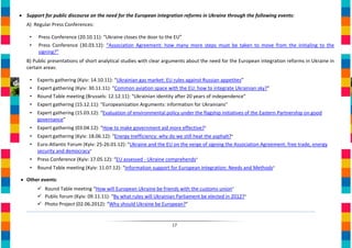 • Support for public discourse on the need for the European integration reforms in Ukraine through the following events:
   А) Regular Press Conferences:

    •   Press Conference (20.10.11): “Ukraine closes the door to the EU”
    •   Press Conference (30.03.12): “Association Agreement: how many more steps must be taken to move from the initialing to the
        signing?”
   B) Public presentations of short analytical studies with clear arguments about the need for the European integration reforms in Ukraine in
   certain areas:

    •   Experts gathering (Kyiv: 14.10.11): “Ukrainian gas market: EU rules against Russian appetites”
    •   Expert gathering (Kyiv: 30.11.11): “Common aviation space with the EU: how to integrate Ukrainian sky?”
    •   Round Table meeting (Brussels: 12.12.11): "Ukrainian identity after 20 years of independence"
    •   Expert gathering (15.12.11): "Europeanization Arguments: information for Ukrainians"
    •   Expert gathering (15.03.12): “Evaluation of environmental policy under the flagship initiatives of the Eastern Partnership on good
        governance”
    •   Expert gathering (03.04.12): “How to make government aid more effective?”
    •   Expert gathering (Kyiv: 18.06.12): “Energy Inefficiency: why do we still heat the asphalt?”
    •   Euro-Atlantic Forum (Kyiv: 25-26.01.12): “Ukraine and the EU on the verge of signing the Association Agreement: free trade, energy
        security and democracy”
    •   Press Conference (Kyiv: 17.05.12): “EU assessed - Ukraine comprehends”
    •   Round Table meeting (Kyiv: 11.07.12): “Information support for European integration: Needs and Methods”

• Other events:
         Round Table meeting “How will European Ukraine be friends with the customs union”
         Public forum (Kyiv: 09.11.11): “By what rules will Ukrainian Parliament be elected in 2012?”
         Photo Project (02.06.2012): “Why should Ukraine be European?”


                                                                      17
 