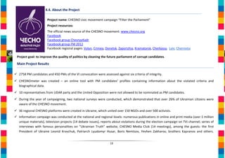 4.4. About the Project

                       Project name: CHESNO civic movement campaign “Filter the Parliament”
                       Project resources:
                       The official news source of the CHESNO movement: www.chesno.org
                       Facebook
                       Facebook group ChesnyyKadr
                       Facebook group FM 2012
                       Facebook regional pages: Volyn, Crimea, Donetsk, Zaporizhia, Kramatorsk, Cherkassy, Lviv, Chernivtsi

 Project goal: to improve the quality of politics by cleaning the future parliament of corrupt candidates.

 Main Project Results

 2758 PM candidates and 450 PMs of the VI convocation were assessed against six criteria of integrity.
 CHESNOmeter was created – an online tool with PM candidates’ profiles containing information about the violated criteria and
  biographical data.
 10 representatives from UDAR party and the United Opposition were not allowed to be nominated as PM candidates.
 During the year of campaigning, two national surveys were conducted, which demonstrated that over 26% of Ukrainian citizens were
  aware of the CHESNO movement.
 36 regional CHESNO platforms were created in Ukraine, which united over 150 NGOs and over 500 activists.
 Information campaign was conducted at the national and regional levels: numerous publications in online and print media (over 1 million
  unique materials), television projects (14 debate issues), reports about violations during the election campaign on ТVі channel; series of
  interviews with famous personalities on “Ukrainian Truth” website; CHESNO Media Club (14 meetings), among the guests: the first
  President of Ukraine Leonid Kravchuk, Patriarch Lyudomyr Husar, Boris Nemtsov, Yevhen Zakharov, brothers Kapranov and others.


                                                                   19
 