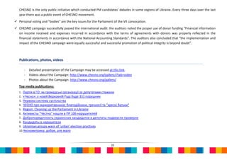 CHESNO is the only public initiative which conducted PM candidates’ debates in some regions of Ukraine. Every three days over the last
   year there was a public event of CHESNO movement.
 Personal voting and "bodies" are the key issues for the Parliament of the VII convocation.
 CHESNO campaign successfully passed the international audit: the auditors noted the proper use of donor funding “Financial information
  on income received and expenses incurred in accordance with the terms of agreements with donors was properly reflected in the
  financial statements in accordance with the National Accounting Standards”. The auditors also concluded that “the implementation and
  impact of the CHESNO campaign were equally successful and successful promotion of political integrity is beyond doubt”.



   Publications, photos, videos

      -   Detailed presentation of the Campaign may be accessed at this link.
      -   Videos about the Campaign: http://www.chesno.org/gallery/?tab=video
      -   Photos about the Campaign: http://www.chesno.org/gallery/
   Top media publications:
   1. Партія в ГО: як громадські організації за депутатами стежили
   2. «Чесно»: у новій Верховній Раді буде 331 порушник
   3. Нервова система суспільства
   4. ЧЕСНО про мажоритарників: благодійники, гречкосії та "хресні батьки"
   5. Region: Cleaning up the Parliament in Ukraine
   6. Активисты "Честно" нашли в ПР 106 нарушителей
   7. Добропорядочность украинских кандидатов в депутаты подвергли проверне
   8. Кандидаты в нарушители
   9. Ukrainian groups warn of 'unfair' election practices
   10.Чеснометрика: добре, але мало



                                                                   20
 
